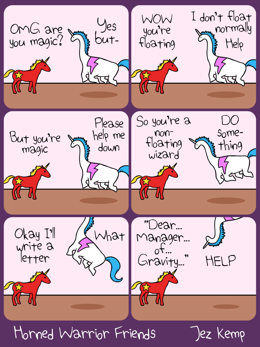 Panel 1 of 6: Communicorn meets Dinocorn, who is floating in mid-air. Communicorn says "OMG are you magic?" Dinocorn replies "Yes but-"
Panel 2 of 6: Communicorn says "WOW you're floating" Dinocorn says "I don't normally float, help"
Panel 3 of 6: Communicorn says "But you're magic". Dinocorn says "Please help me down"
Panel 4 of 6: Communicorn says "So you're a non-floating wizard" Dinocorn is starting to drift now. Dinocorn says "DO something"
Panel 5 of 6: Communicorn says "Okay I'll write a letter" Dinocorn, floating out of the panel, says "What"
Panel 6 of 6: Communicorn starts writing "Dear... Manager... Of... Gravity..." Dinocorn is upside-down and yells "HELP"

